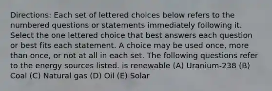 Directions: Each set of lettered choices below refers to the numbered questions or statements immediately following it. Select the one lettered choice that best answers each question or best fits each statement. A choice may be used once, <a href='https://www.questionai.com/knowledge/keWHlEPx42-more-than' class='anchor-knowledge'>more than</a> once, or not at all in each set. The following questions refer to the energy sources listed. is renewable (A) Uranium-238 (B) Coal (C) Natural gas (D) Oil (E) Solar