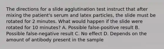 The directions for a slide agglutination test instruct that after mixing the patient's serum and latex particles, the slide must be rotated for 2 minutes. What would happen if the slide were rotated for 10 minutes? A. Possible false-positive result B. Possible false-negative result C. No effect D. Depends on the amount of antibody present in the sample