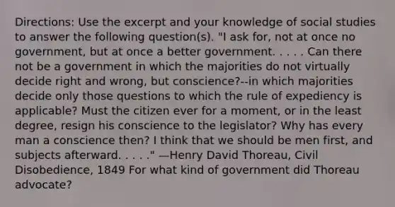 Directions: Use the excerpt and your knowledge of social studies to answer the following question(s). "I ask for, not at once no government, but at once a better government. . . . . Can there not be a government in which the majorities do not virtually decide right and wrong, but conscience?--in which majorities decide only those questions to which the rule of expediency is applicable? Must the citizen ever for a moment, or in the least degree, resign his conscience to the legislator? Why has every man a conscience then? I think that we should be men first, and subjects afterward. . . . ." —Henry David Thoreau, Civil Disobedience, 1849 For what kind of government did Thoreau advocate?