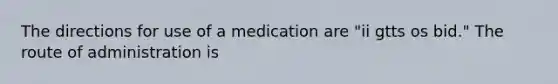 The directions for use of a medication are "ii gtts os bid." The route of administration is