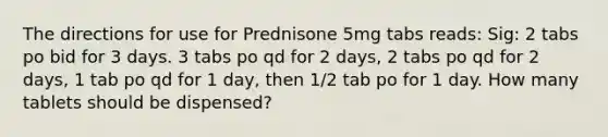 The directions for use for Prednisone 5mg tabs reads: Sig: 2 tabs po bid for 3 days. 3 tabs po qd for 2 days, 2 tabs po qd for 2 days, 1 tab po qd for 1 day, then 1/2 tab po for 1 day. How many tablets should be dispensed?