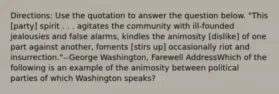 Directions: Use the quotation to answer the question below. "This [party] spirit . . . agitates the community with ill-founded jealousies and false alarms, kindles the animosity [dislike] of one part against another, foments [stirs up] occasionally riot and insurrection."--George Washington, Farewell AddressWhich of the following is an example of the animosity between political parties of which Washington speaks?