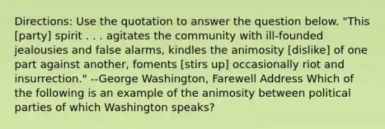 Directions: Use the quotation to answer the question below. "This [party] spirit . . . agitates the community with ill-founded jealousies and false alarms, kindles the animosity [dislike] of one part against another, foments [stirs up] occasionally riot and insurrection." --George Washington, Farewell Address Which of the following is an example of the animosity between political parties of which Washington speaks?