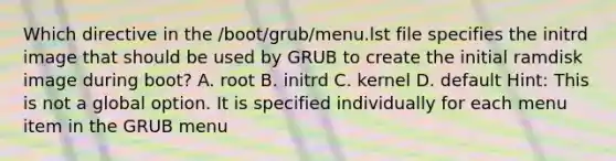 Which directive in the /boot/grub/menu.lst file specifies the initrd image that should be used by GRUB to create the initial ramdisk image during boot? A. root B. initrd C. kernel D. default Hint: This is not a global option. It is specified individually for each menu item in the GRUB menu