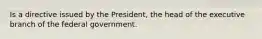 Is a directive issued by the President, the head of the executive branch of the federal government.