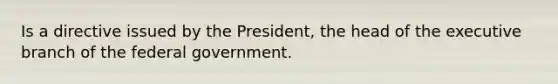 Is a directive issued by the President, the head of the executive branch of the federal government.