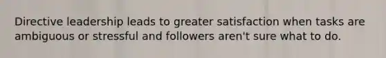 Directive leadership leads to greater satisfaction when tasks are ambiguous or stressful and followers aren't sure what to do.