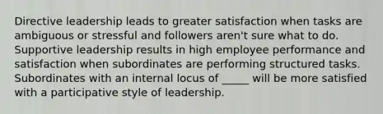 Directive leadership leads to greater satisfaction when tasks are ambiguous or stressful and followers aren't sure what to do. Supportive leadership results in high employee performance and satisfaction when subordinates are performing structured tasks. Subordinates with an internal locus of _____ will be more satisfied with a participative style of leadership.