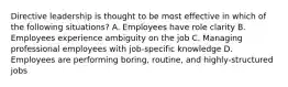 Directive leadership is thought to be most effective in which of the following situations? A. Employees have role clarity B. Employees experience ambiguity on the job C. Managing professional employees with job-specific knowledge D. Employees are performing boring, routine, and highly-structured jobs