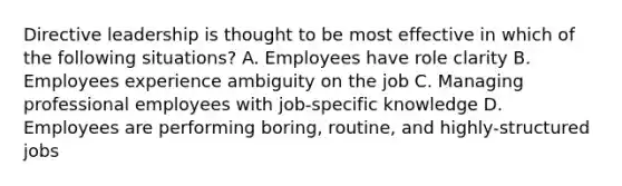 Directive leadership is thought to be most effective in which of the following situations? A. Employees have role clarity B. Employees experience ambiguity on the job C. Managing professional employees with job-specific knowledge D. Employees are performing boring, routine, and highly-structured jobs