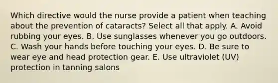 Which directive would the nurse provide a patient when teaching about the prevention of cataracts? Select all that apply. A. Avoid rubbing your eyes. B. Use sunglasses whenever you go outdoors. C. Wash your hands before touching your eyes. D. Be sure to wear eye and head protection gear. E. Use ultraviolet (UV) protection in tanning salons