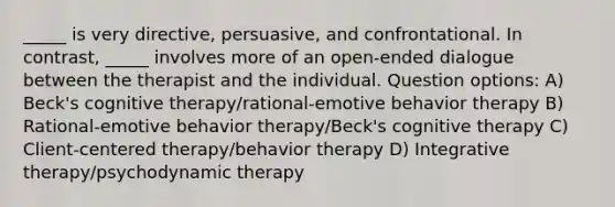 _____ is very directive, persuasive, and confrontational. In contrast, _____ involves more of an open-ended dialogue between the therapist and the individual. Question options: A) Beck's cognitive therapy/rational-emotive behavior therapy B) Rational-emotive behavior therapy/Beck's cognitive therapy C) Client-centered therapy/behavior therapy D) Integrative therapy/psychodynamic therapy