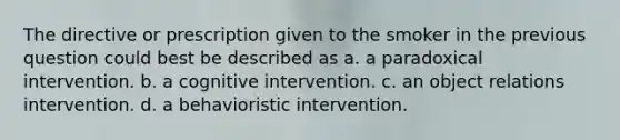 The directive or prescription given to the smoker in the previous question could best be described as a. a paradoxical intervention. b. a cognitive intervention. c. an object relations intervention. d. a behavioristic intervention.