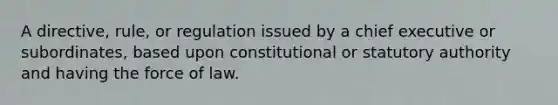 A directive, rule, or regulation issued by a chief executive or subordinates, based upon constitutional or statutory authority and having the force of law.