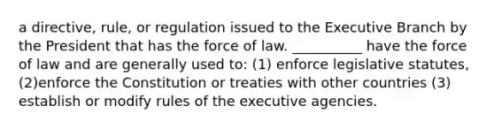 a directive, rule, or regulation issued to the Executive Branch by the President that has the force of law. __________ have the force of law and are generally used to: (1) enforce legislative statutes, (2)enforce the Constitution or treaties with other countries (3) establish or modify rules of the executive agencies.