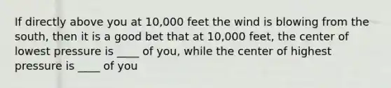 If directly above you at 10,000 feet the wind is blowing from the south, then it is a good bet that at 10,000 feet, the center of lowest pressure is ____ of you, while the center of highest pressure is ____ of you