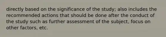 directly based on the significance of the study; also includes the recommended actions that should be done after the conduct of the study such as further assessment of the subject, focus on other factors, etc.