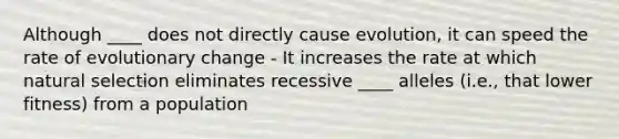 Although ____ does not directly cause evolution, it can speed the rate of evolutionary change - It increases the rate at which natural selection eliminates recessive ____ alleles (i.e., that lower fitness) from a population