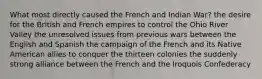 What most directly caused the French and Indian War? the desire for the British and French empires to control the Ohio River Valley the unresolved issues from previous wars between the English and Spanish the campaign of the French and its Native American allies to conquer the thirteen colonies the suddenly strong alliance between the French and the Iroquois Confederacy