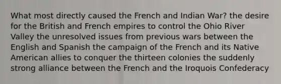 What most directly caused the French and Indian War? the desire for the British and French empires to control the Ohio River Valley the unresolved issues from previous wars between the English and Spanish the campaign of the French and its Native American allies to conquer the thirteen colonies the suddenly strong alliance between the French and the Iroquois Confederacy