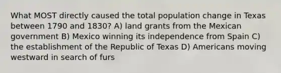 What MOST directly caused the total population change in Texas between 1790 and 1830? A) land grants from the Mexican government B) Mexico winning its independence from Spain C) the establishment of the Republic of Texas D) Americans moving westward in search of furs