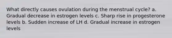 What directly causes ovulation during the menstrual cycle? a. Gradual decrease in estrogen levels c. Sharp rise in progesterone levels b. Sudden increase of LH d. Gradual increase in estrogen levels