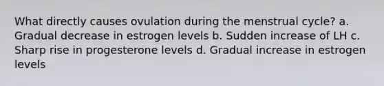 What directly causes ovulation during the menstrual cycle? a. Gradual decrease in estrogen levels b. Sudden increase of LH c. Sharp rise in progesterone levels d. Gradual increase in estrogen levels