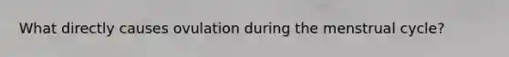 What directly causes ovulation during the menstrual cycle?