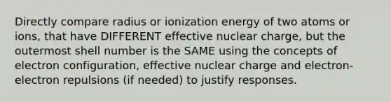 Directly compare radius or ionization energy of two atoms or ions, that have DIFFERENT effective nuclear charge, but the outermost shell number is the SAME using the concepts of electron configuration, effective nuclear charge and electron-electron repulsions (if needed) to justify responses.