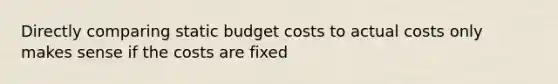 Directly comparing static budget costs to actual costs only makes sense if the costs are fixed