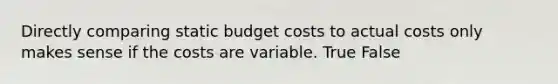 Directly comparing static budget costs to actual costs only makes sense if the costs are variable. True False