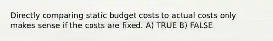 Directly comparing static budget costs to actual costs only makes sense if the costs are fixed. A) TRUE B) FALSE