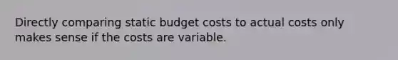 Directly comparing static budget costs to actual costs only makes sense if the costs are variable.