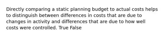 Directly comparing a static planning budget to actual costs helps to distinguish between differences in costs that are due to changes in activity and differences that are due to how well costs were controlled. True False