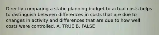 Directly comparing a static planning budget to actual costs helps to distinguish between differences in costs that are due to changes in activity and differences that are due to how well costs were controlled. A. TRUE B. FALSE