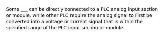 Some ___ can be directly connected to a PLC analog input section or module, while other PLC require the analog signal to First be converted into a voltage or current signal that is within the specified range of the PLC input section or module.