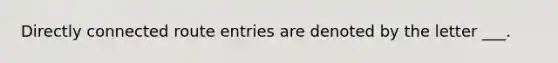 Directly connected route entries are denoted by the letter ___.