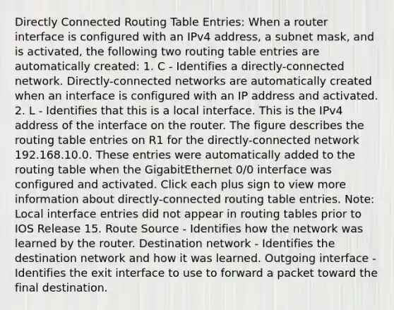 Directly Connected Routing Table Entries: When a router interface is configured with an IPv4 address, a subnet mask, and is activated, the following two routing table entries are automatically created: 1. C - Identifies a directly-connected network. Directly-connected networks are automatically created when an interface is configured with an IP address and activated. 2. L - Identifies that this is a local interface. This is the IPv4 address of the interface on the router. The figure describes the routing table entries on R1 for the directly-connected network 192.168.10.0. These entries were automatically added to the routing table when the GigabitEthernet 0/0 interface was configured and activated. Click each plus sign to view more information about directly-connected routing table entries. Note: Local interface entries did not appear in routing tables prior to IOS Release 15. Route Source - Identifies how the network was learned by the router. Destination network - Identifies the destination network and how it was learned. Outgoing interface - Identifies the exit interface to use to forward a packet toward the final destination.