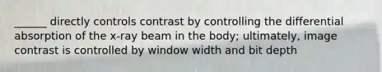 ______ directly controls contrast by controlling the differential absorption of the x-ray beam in the body; ultimately, image contrast is controlled by window width and bit depth