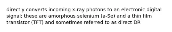 directly converts incoming x-ray photons to an electronic digital signal; these are amorphous selenium (a-Se) and a thin film transistor (TFT) and sometimes referred to as direct DR