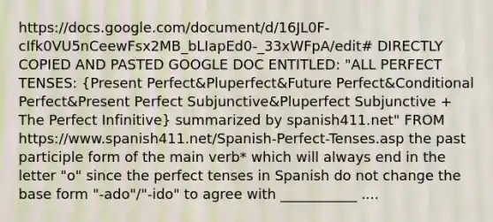 https://docs.google.com/document/d/16JL0F-cIfk0VU5nCeewFsx2MB_bLIapEd0-_33xWFpA/edit# DIRECTLY COPIED AND PASTED GOOGLE DOC ENTITLED: "ALL PERFECT TENSES: (Present Perfect&Pluperfect&Future Perfect&Conditional Perfect&Present Perfect Subjunctive&Pluperfect Subjunctive + The Perfect Infinitive) summarized by spanish411.net" FROM https://www.spanish411.net/Spanish-Perfect-Tenses.asp the past participle form of the main verb* which will always end in the letter "o" since the perfect tenses in Spanish do not change the base form "-ado"/"-ido" to agree with ___________ ....