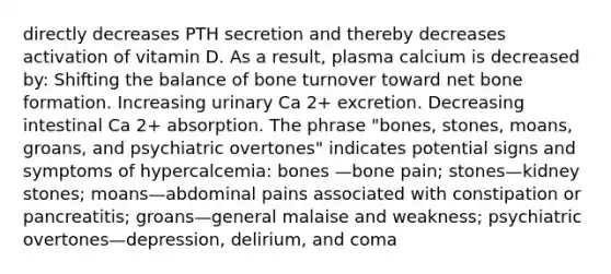 directly decreases PTH secretion and thereby decreases activation of vitamin D. As a result, plasma calcium is decreased by: Shifting the balance of bone turnover toward net bone formation. Increasing urinary Ca 2+ excretion. Decreasing intestinal Ca 2+ absorption. The phrase "bones, stones, moans, groans, and psychiatric overtones" indicates potential signs and symptoms of hypercalcemia: bones —bone pain; stones—kidney stones; moans—abdominal pains associated with constipation or pancreatitis; groans—general malaise and weakness; psychiatric overtones—depression, delirium, and coma