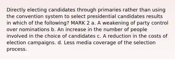 Directly electing candidates through primaries rather than using the convention system to select presidential candidates results in which of the following? MARK 2 a. A weakening of party control over nominations b. An increase in the number of people involved in the choice of candidates c. A reduction in the costs of election campaigns. d. Less media coverage of the selection process.