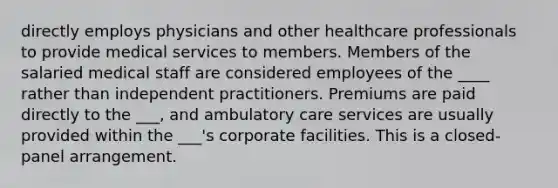 directly employs physicians and other healthcare professionals to provide medical services to members. Members of the salaried medical staff are considered employees of the ____ rather than independent practitioners. Premiums are paid directly to the ___, and ambulatory care services are usually provided within the ___'s corporate facilities. This is a closed-panel arrangement.