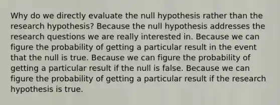 Why do we directly evaluate the null hypothesis rather than the research hypothesis? Because the null hypothesis addresses the research questions we are really interested in. Because we can figure the probability of getting a particular result in the event that the null is true. Because we can figure the probability of getting a particular result if the null is false. Because we can figure the probability of getting a particular result if the research hypothesis is true.