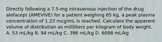 Directly following a 7.5-mg intravenous injection of the drug alefacept (AMEVIVE) for a patient weighing 65 kg, a peak plasma concentration of 1.23 mcg/mL is reached. Calculate the apparent volume of distribution as milliliters per kilogram of body weight. A. 53 mL/kg B. 94 mL/kg C. 396 mL/kg D. 6098 mL/kg