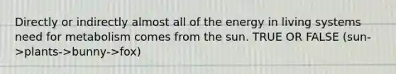 Directly or indirectly almost all of the energy in living systems need for metabolism comes from the sun. TRUE OR FALSE (sun->plants->bunny->fox)