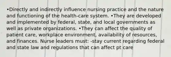 •Directly and indirectly influence nursing practice and the nature and functioning of the health-care system. •They are developed and implemented by federal, state, and local governments as well as private organizations. •They can affect the quality of <a href='https://www.questionai.com/knowledge/kbiTbGs3vS-patient-care' class='anchor-knowledge'>patient care</a>, workplace environment, availability of resources, and finances. Nurse leaders must: -stay current regarding federal and state law and regulations that can affect pt care