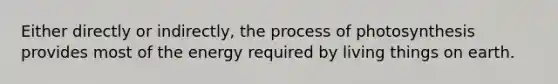 Either directly or indirectly, the process of photosynthesis provides most of the energy required by living things on earth.