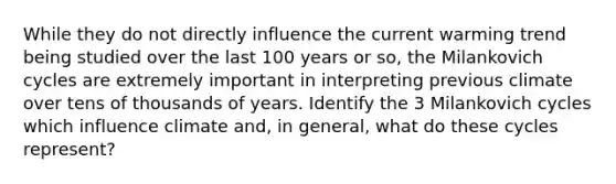 While they do not directly influence the current warming trend being studied over the last 100 years or so, the Milankovich cycles are extremely important in interpreting previous climate over tens of thousands of years. Identify the 3 Milankovich cycles which influence climate and, in general, what do these cycles represent?